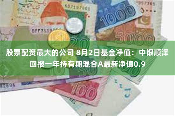 股票配资最大的公司 8月2日基金净值：中银顺泽回报一年持有期混合A最新净值0.9