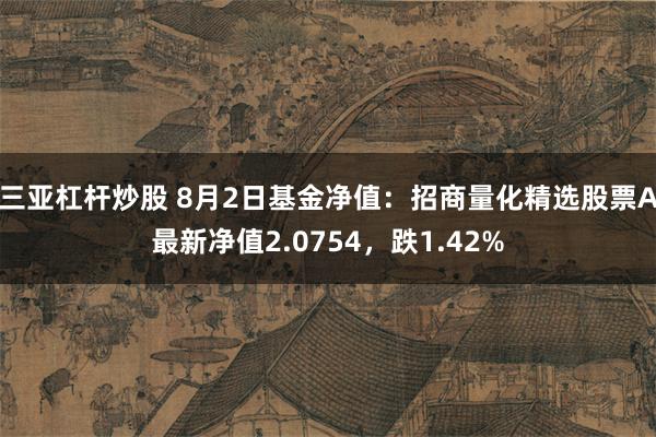 三亚杠杆炒股 8月2日基金净值：招商量化精选股票A最新净值2.0754，跌1.42%