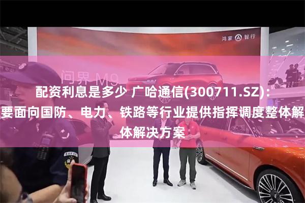 配资利息是多少 广哈通信(300711.SZ)：公司主要面向国防、电力、铁路等行业提供指挥调度整体解决方案