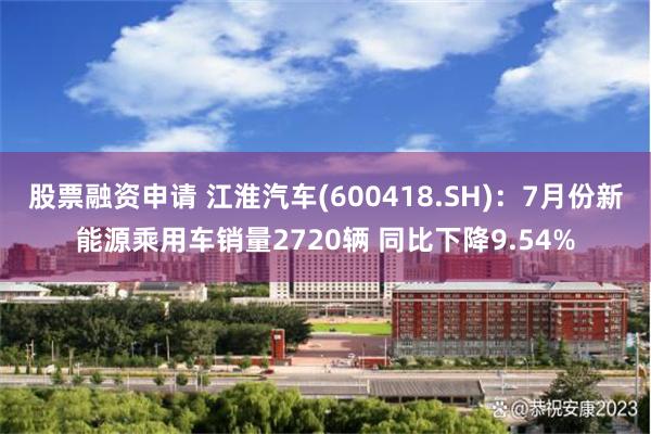 股票融资申请 江淮汽车(600418.SH)：7月份新能源乘用车销量2720辆 同比下降9.54%