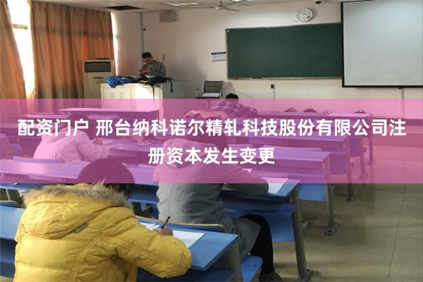 配资门户 邢台纳科诺尔精轧科技股份有限公司注册资本发生变更