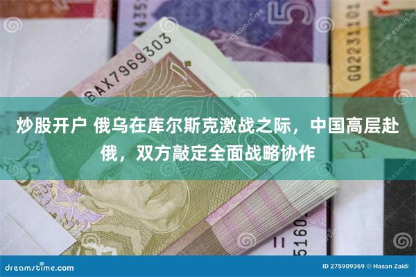 炒股开户 俄乌在库尔斯克激战之际，中国高层赴俄，双方敲定全面战略协作