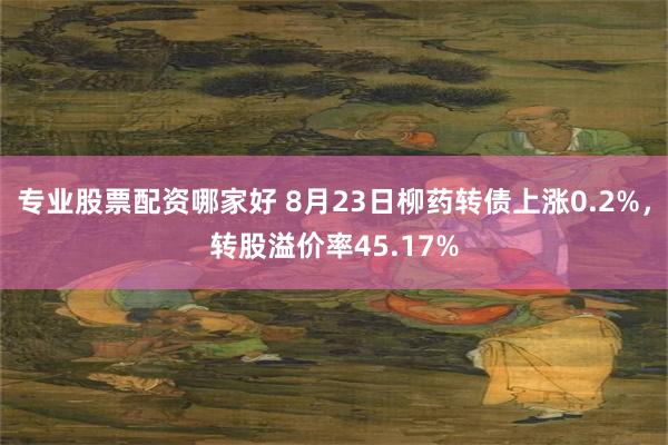 专业股票配资哪家好 8月23日柳药转债上涨0.2%，转股溢价率45.17%