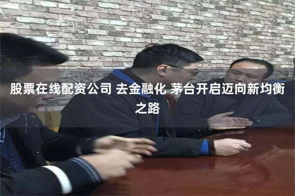 股票在线配资公司 去金融化 茅台开启迈向新均衡之路