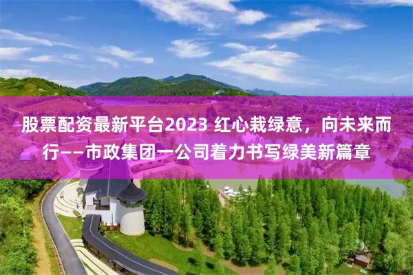 股票配资最新平台2023 红心栽绿意，向未来而行——市政集团一公司着力书写绿美新篇章