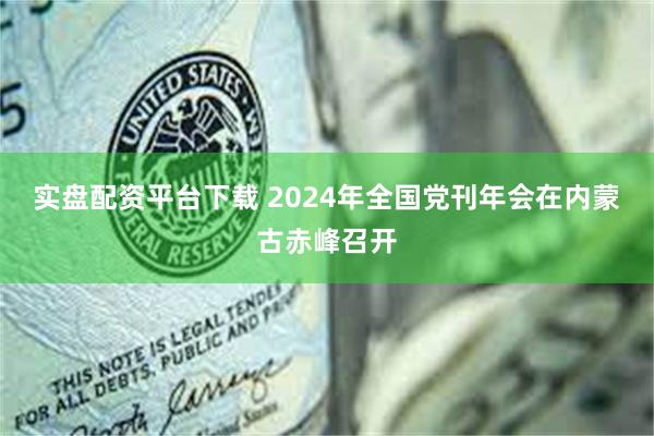 实盘配资平台下载 2024年全国党刊年会在内蒙古赤峰召开