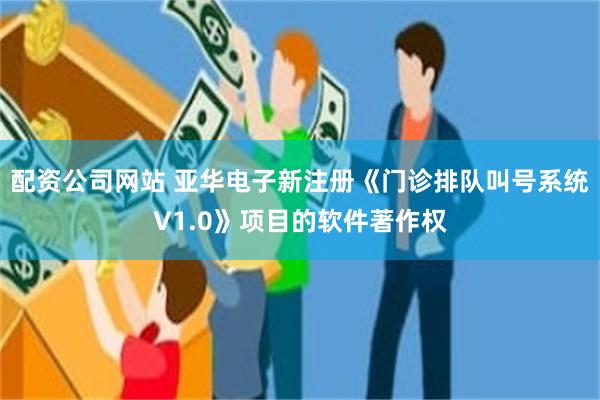 配资公司网站 亚华电子新注册《门诊排队叫号系统V1.0》项目的软件著作权