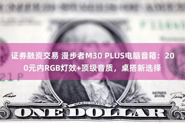 证券融资交易 漫步者M30 PLUS电脑音箱：200元内RGB灯效+顶级音质，桌搭新选择