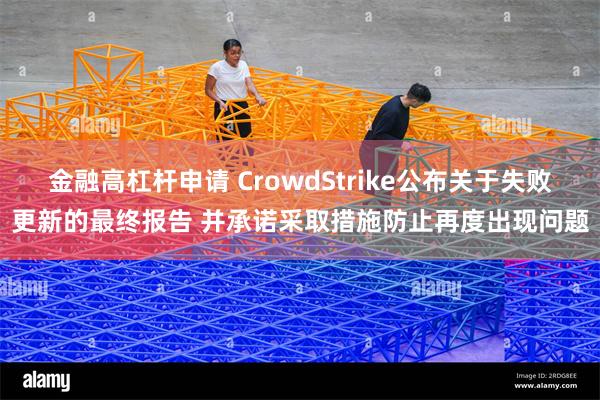 金融高杠杆申请 CrowdStrike公布关于失败更新的最终报告 并承诺采取措施防止再度出现问题