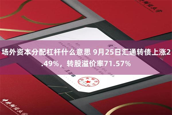 场外资本分配杠杆什么意思 9月25日汇通转债上涨2.49%，转股溢价率71.57%