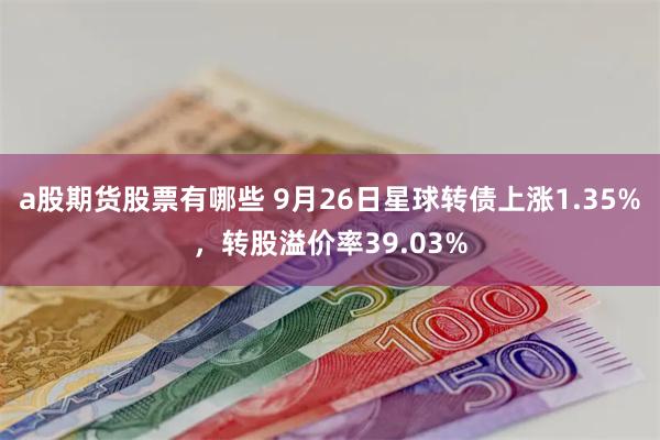 a股期货股票有哪些 9月26日星球转债上涨1.35%，转股溢价率39.03%