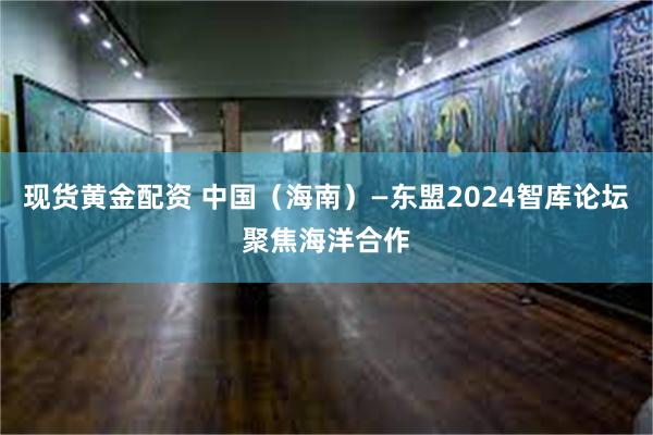 现货黄金配资 中国（海南）—东盟2024智库论坛聚焦海洋合作