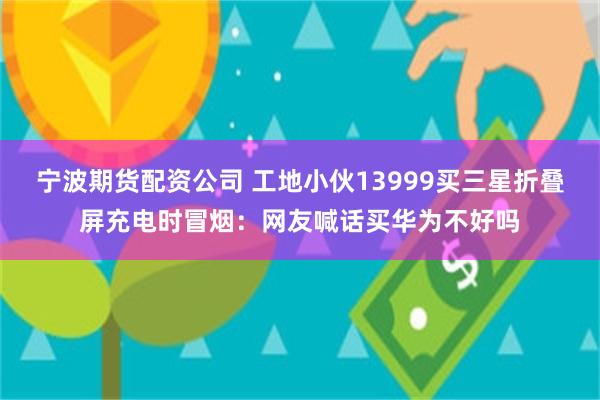 宁波期货配资公司 工地小伙13999买三星折叠屏充电时冒烟：网友喊话买华为不好吗