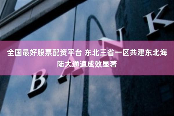 全国最好股票配资平台 东北三省一区共建东北海陆大通道成效显著