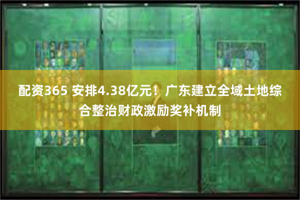 配资365 安排4.38亿元！广东建立全域土地综合整治财政激励奖补机制