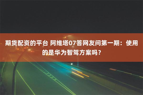 期货配资的平台 阿维塔07答网友问第一期：使用的是华为智驾方案吗？