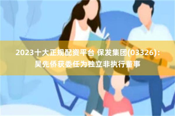 2023十大正规配资平台 保发集团(03326)：吴先侨获委任为独立非执行董事