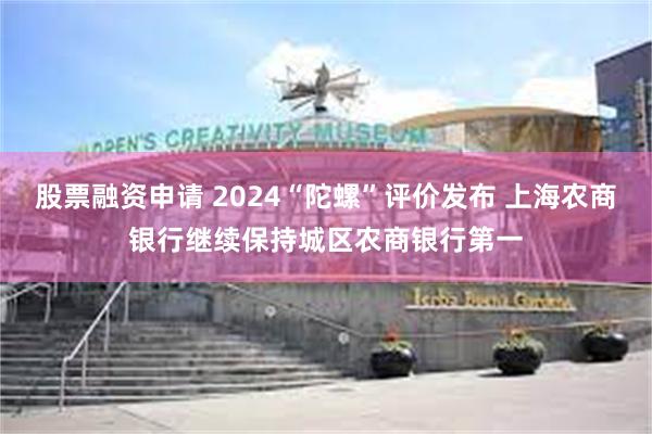 股票融资申请 2024“陀螺”评价发布 上海农商银行继续保持城区农商银行第一