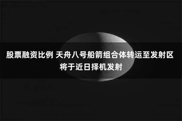 股票融资比例 天舟八号船箭组合体转运至发射区 将于近日择机发射