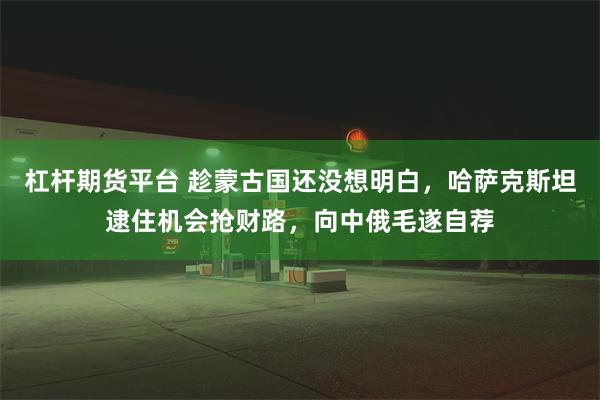 杠杆期货平台 趁蒙古国还没想明白，哈萨克斯坦逮住机会抢财路，向中俄毛遂自荐