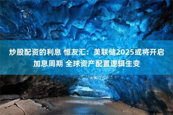 炒股配资的利息 恒友汇：美联储2025或将开启加息周期 全球资产配置逻辑生变