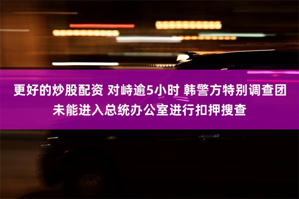 更好的炒股配资 对峙逾5小时 韩警方特别调查团未能进入总统办公室进行扣押搜查