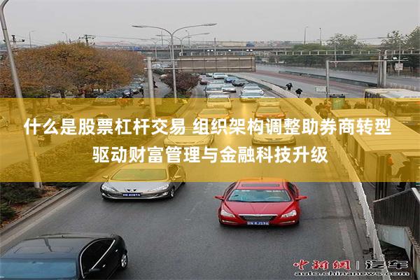 什么是股票杠杆交易 组织架构调整助券商转型 驱动财富管理与金融科技升级