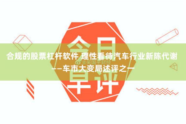 合规的股票杠杆软件 理性看待汽车行业新陈代谢 ——车市大变局述评之一