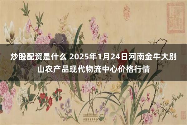 炒股配资是什么 2025年1月24日河南金牛大别山农产品现代物流中心价格行情