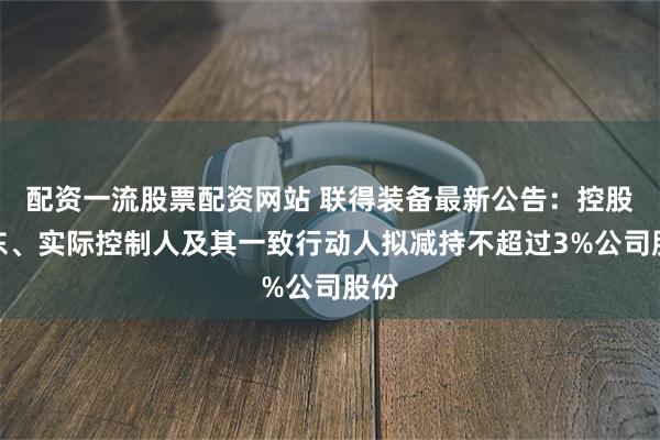 配资一流股票配资网站 联得装备最新公告：控股股东、实际控制人及其一致行动人拟减持不超过3%公司股份