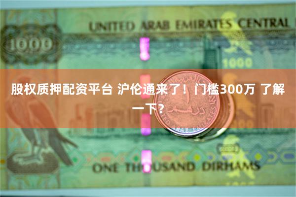 股权质押配资平台 沪伦通来了！门槛300万 了解一下？